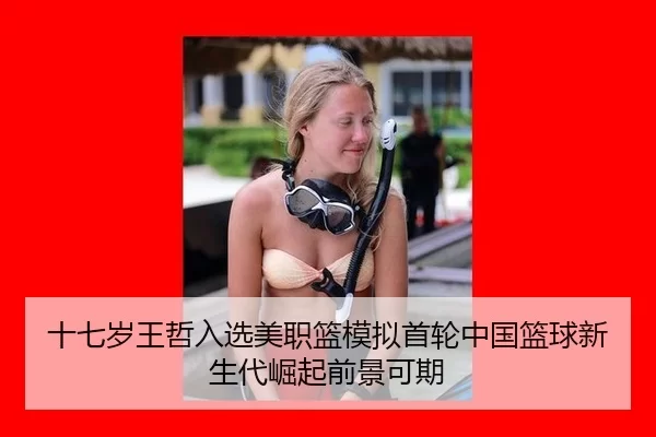 十七岁王哲入选美职篮模拟首轮中国篮球新生代崛起前景可期