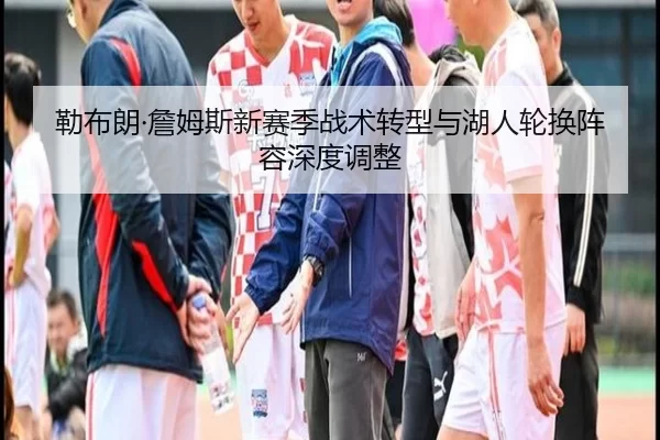勒布朗·詹姆斯新赛季战术转型与湖人轮换阵容深度调整