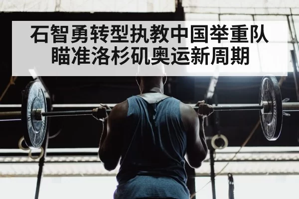石智勇转型执教中国举重队瞄准洛杉矶奥运新周期