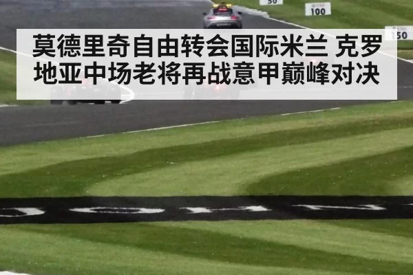 莫德里奇自由转会国际米兰 克罗地亚中场老将再战意甲巅峰对决