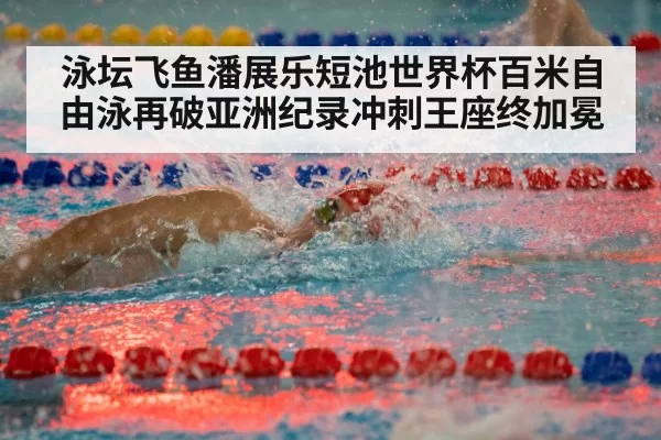 泳坛飞鱼潘展乐短池世界杯百米自由泳再破亚洲纪录冲刺王座终加冕