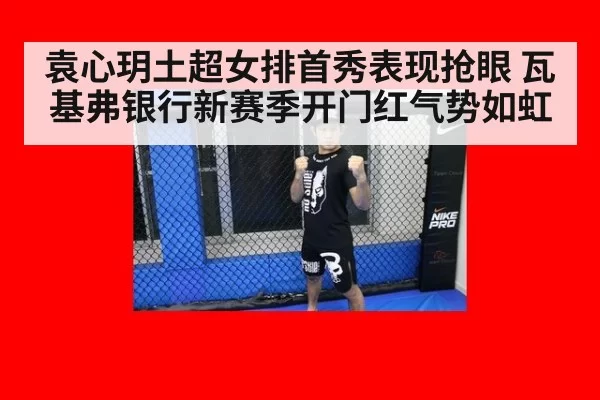袁心玥土超女排首秀表现抢眼 瓦基弗银行新赛季开门红气势如虹