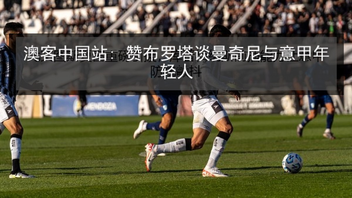 澳客中国站: 赞布罗塔谈曼奇尼与意甲年轻人 澳客中国站: 赞布罗塔谈曼奇尼与意甲年轻人